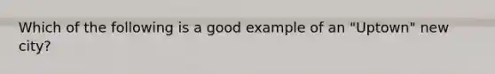 Which of the following is a good example of an "Uptown" new city?