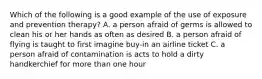 Which of the following is a good example of the use of exposure and prevention therapy? A. a person afraid of germs is allowed to clean his or her hands as often as desired B. a person afraid of flying is taught to first imagine buy-in an airline ticket C. a person afraid of contamination is acts to hold a dirty handkerchief for more than one hour