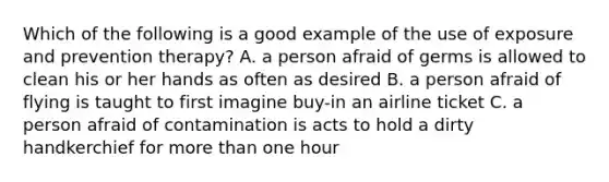 Which of the following is a good example of the use of exposure and prevention therapy? A. a person afraid of germs is allowed to clean his or her hands as often as desired B. a person afraid of flying is taught to first imagine buy-in an airline ticket C. a person afraid of contamination is acts to hold a dirty handkerchief for more than one hour