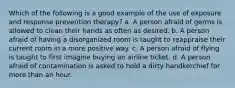 Which of the following is a good example of the use of exposure and response prevention therapy? a. A person afraid of germs is allowed to clean their hands as often as desired. b. A person afraid of having a disorganized room is taught to reappraise their current room in a more positive way. c. A person afraid of flying is taught to first imagine buying an airline ticket. d. A person afraid of contamination is asked to hold a dirty handkerchief for more than an hour.