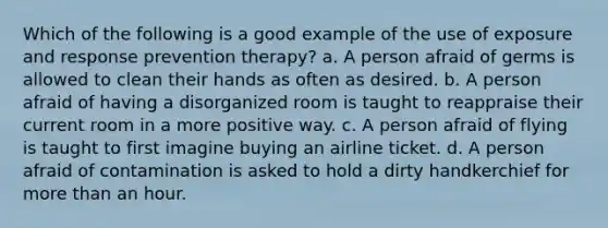 Which of the following is a good example of the use of exposure and response prevention therapy? a. A person afraid of germs is allowed to clean their hands as often as desired. b. A person afraid of having a disorganized room is taught to reappraise their current room in a more positive way. c. A person afraid of flying is taught to first imagine buying an airline ticket. d. A person afraid of contamination is asked to hold a dirty handkerchief for more than an hour.