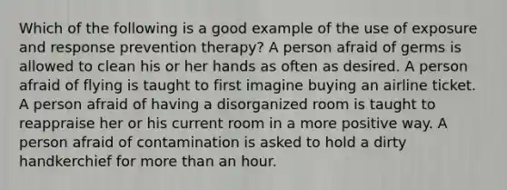 Which of the following is a good example of the use of exposure and response prevention therapy? A person afraid of germs is allowed to clean his or her hands as often as desired. A person afraid of flying is taught to first imagine buying an airline ticket. A person afraid of having a disorganized room is taught to reappraise her or his current room in a more positive way. A person afraid of contamination is asked to hold a dirty handkerchief for more than an hour.