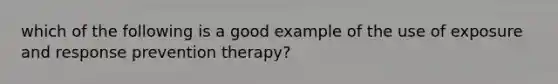 which of the following is a good example of the use of exposure and response prevention therapy?