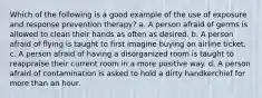 Which of the following is a good example of the use of exposure and response prevention therapy? a. A person afraid of germs is allowed to clean their hands as often as desired. b. A person afraid of flying is taught to first imagine buying an airline ticket. c. A person afraid of having a disorganized room is taught to reappraise their current room in a more positive way. d. A person afraid of contamination is asked to hold a dirty handkerchief for more than an hour.