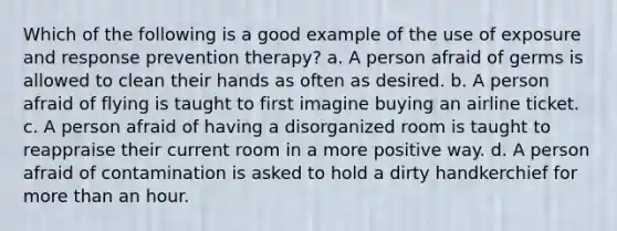 Which of the following is a good example of the use of exposure and response prevention therapy? a. A person afraid of germs is allowed to clean their hands as often as desired. b. A person afraid of flying is taught to first imagine buying an airline ticket. c. A person afraid of having a disorganized room is taught to reappraise their current room in a more positive way. d. A person afraid of contamination is asked to hold a dirty handkerchief for <a href='https://www.questionai.com/knowledge/keWHlEPx42-more-than' class='anchor-knowledge'>more than</a> an hour.