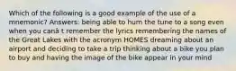 Which of the following is a good example of the use of a mnemonic? Answers: being able to hum the tune to a song even when you canâ t remember the lyrics remembering the names of the Great Lakes with the acronym HOMES dreaming about an airport and deciding to take a trip thinking about a bike you plan to buy and having the image of the bike appear in your mind