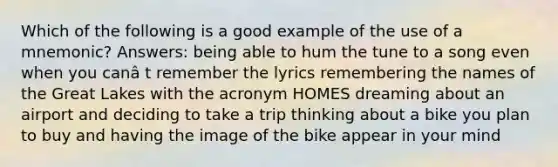 Which of the following is a good example of the use of a mnemonic? Answers: being able to hum the tune to a song even when you canâ t remember the lyrics remembering the names of the Great Lakes with the acronym HOMES dreaming about an airport and deciding to take a trip thinking about a bike you plan to buy and having the image of the bike appear in your mind