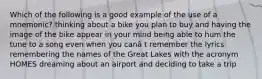 Which of the following is a good example of the use of a mnemonic? thinking about a bike you plan to buy and having the image of the bike appear in your mind being able to hum the tune to a song even when you canâ t remember the lyrics remembering the names of the Great Lakes with the acronym HOMES dreaming about an airport and deciding to take a trip