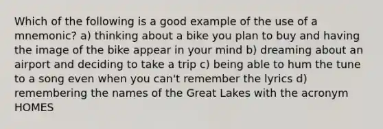 Which of the following is a good example of the use of a mnemonic? a) thinking about a bike you plan to buy and having the image of the bike appear in your mind b) dreaming about an airport and deciding to take a trip c) being able to hum the tune to a song even when you can't remember the lyrics d) remembering the names of the Great Lakes with the acronym HOMES