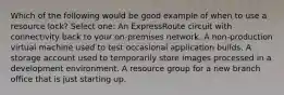 Which of the following would be good example of when to use a resource lock? Select one: An ExpressRoute circuit with connectivity back to your on-premises network. A non-production virtual machine used to test occasional application builds. A storage account used to temporarily store images processed in a development environment. A resource group for a new branch office that is just starting up.