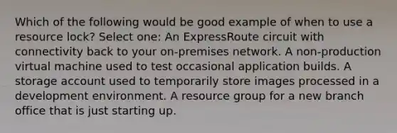 Which of the following would be good example of when to use a resource lock? Select one: An ExpressRoute circuit with connectivity back to your on-premises network. A non-production virtual machine used to test occasional application builds. A storage account used to temporarily store images processed in a development environment. A resource group for a new branch office that is just starting up.