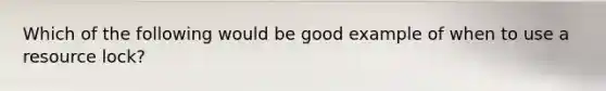 Which of the following would be good example of when to use a resource lock?