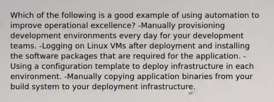 Which of the following is a good example of using automation to improve operational excellence? -Manually provisioning development environments every day for your development teams. -Logging on Linux VMs after deployment and installing the software packages that are required for the application. -Using a configuration template to deploy infrastructure in each environment. -Manually copying application binaries from your build system to your deployment infrastructure.