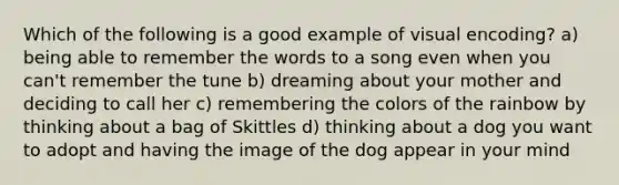 Which of the following is a good example of visual encoding? a) being able to remember the words to a song even when you can't remember the tune b) dreaming about your mother and deciding to call her c) remembering the colors of the rainbow by thinking about a bag of Skittles d) thinking about a dog you want to adopt and having the image of the dog appear in your mind