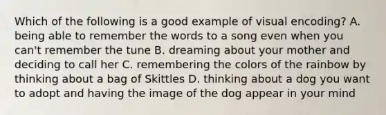 Which of the following is a good example of visual encoding? A. being able to remember the words to a song even when you can't remember the tune B. dreaming about your mother and deciding to call her C. remembering the colors of the rainbow by thinking about a bag of Skittles D. thinking about a dog you want to adopt and having the image of the dog appear in your mind