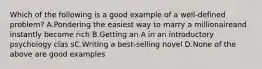 Which of the following is a good example of a well-defined problem? A.Pondering the easiest way to marry a millionaireand instantly become rich B.Getting an A in an introductory psychology clas sC.Writing a best-selling novel D.None of the above are good examples