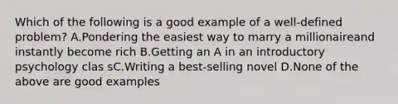 Which of the following is a good example of a well-defined problem? A.Pondering the easiest way to marry a millionaireand instantly become rich B.Getting an A in an introductory psychology clas sC.Writing a best-selling novel D.None of the above are good examples