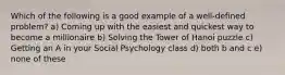 Which of the following is a good example of a well-defined problem? a) Coming up with the easiest and quickest way to become a millionaire b) Solving the Tower of Hanoi puzzle c) Getting an A in your Social Psychology class d) both b and c e) none of these