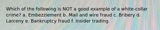 Which of the following is NOT a good example of a white-collar crime? a. Embezzlement b. Mail and wire fraud c. Bribery d. Larceny e. Bankruptcy fraud f. Insider trading