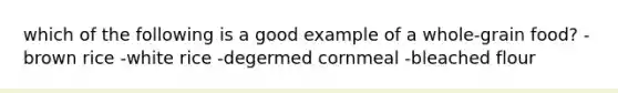 which of the following is a good example of a whole-grain food? -brown rice -white rice -degermed cornmeal -bleached flour