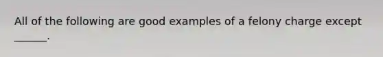 All of the following are good examples of a felony charge except ______.
