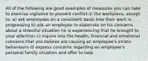 All of the following are good examples of measures you can take to exercise vigilance to prevent conflict in the workplace, except to: a) ask employees on a consistent basis how their work is progressing b) ask an employee to elaborate on his concerns about a stressful situation he is experiencing that he brought to your attention c) inquire into the health, financial and emotional concerns that you believe are causing an employee's erratic behaviours d) express concerns regarding an employee's personal family situation and offer to help