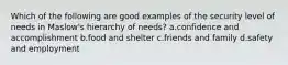 Which of the following are good examples of the security level of needs in Maslow's hierarchy of needs? a.confidence and accomplishment b.food and shelter c.friends and family d.safety and employment