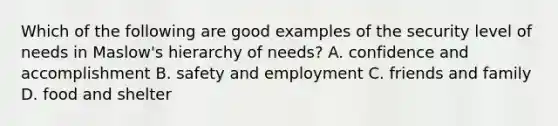 Which of the following are good examples of the security level of needs in Maslow's hierarchy of needs? A. confidence and accomplishment B. safety and employment C. friends and family D. food and shelter