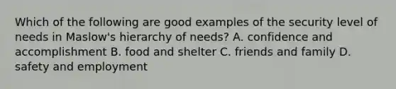 Which of the following are good examples of the security level of needs in Maslow's hierarchy of needs? A. confidence and accomplishment B. food and shelter C. friends and family D. safety and employment