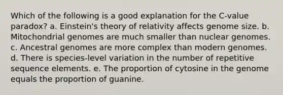 Which of the following is a good explanation for the C-value paradox? a. Einstein's theory of relativity affects genome size. b. Mitochondrial genomes are much smaller than nuclear genomes. c. Ancestral genomes are more complex than modern genomes. d. There is species-level variation in the number of repetitive sequence elements. e. The proportion of cytosine in the genome equals the proportion of guanine.