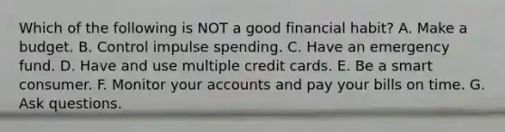 Which of the following is NOT a good financial habit? A. Make a budget. B. Control impulse spending. C. Have an emergency fund. D. Have and use multiple credit cards. E. Be a smart consumer. F. Monitor your accounts and pay your bills on time. G. Ask questions.