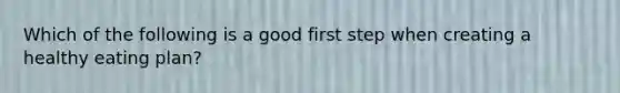 Which of the following is a good first step when creating a healthy eating plan?