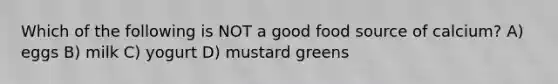 Which of the following is NOT a good food source of calcium? A) eggs B) milk C) yogurt D) mustard greens
