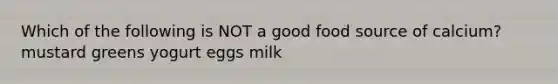 Which of the following is NOT a good food source of calcium? mustard greens yogurt eggs milk