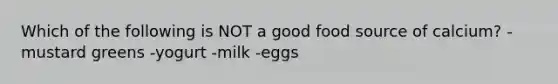 Which of the following is NOT a good food source of calcium? -mustard greens -yogurt -milk -eggs