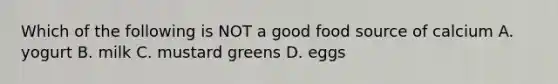 Which of the following is NOT a good food source of calcium A. yogurt B. milk C. mustard greens D. eggs