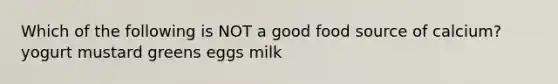 Which of the following is NOT a good food source of calcium? yogurt mustard greens eggs milk