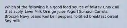 Which of the following is a good food source of folate? Check all that apply. Liver Milk Orange juice Yogurt Spinach Carrots Broccoli Navy beans Red bell peppers Fortified breakfast cereal Soy milk