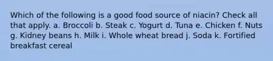 Which of the following is a good food source of niacin? Check all that apply. a. Broccoli b. Steak c. Yogurt d. Tuna e. Chicken f. Nuts g. Kidney beans h. Milk i. Whole wheat bread j. Soda k. Fortified breakfast cereal