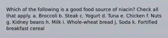 Which of the following is a good food source of niacin? Check all that apply. a. Broccoli b. Steak c. Yogurt d. Tuna e. Chicken f. Nuts g. Kidney beans h. Milk i. Whole-wheat bread j. Soda k. Fortified breakfast cereal