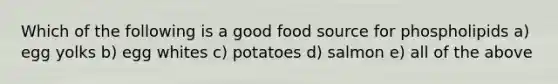 Which of the following is a good food source for phospholipids a) egg yolks b) egg whites c) potatoes d) salmon e) all of the above