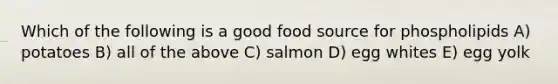 Which of the following is a good food source for phospholipids A) potatoes B) all of the above C) salmon D) egg whites E) egg yolk