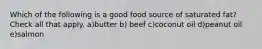 Which of the following is a good food source of saturated fat? Check all that apply. a)butter b) beef c)coconut oil d)peanut oil e)salmon