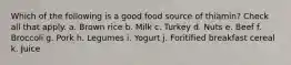 Which of the following is a good food source of thiamin? Check all that apply. a. Brown rice b. Milk c. Turkey d. Nuts e. Beef f. Broccoli g. Pork h. Legumes i. Yogurt j. Foritified breakfast cereal k. Juice