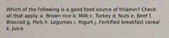 Which of the following is a good food source of thiamin? Check all that apply. a. Brown rice b. Milk c. Turkey d. Nuts e. Beef f. Broccoli g. Pork h. Legumes i. Yogurt j. Foritified breakfast cereal k. Juice