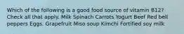 Which of the following is a good food source of vitamin B12? Check all that apply. Milk Spinach Carrots Yogurt Beef Red bell peppers Eggs. Grapefruit Miso soup Kimchi Fortified soy milk