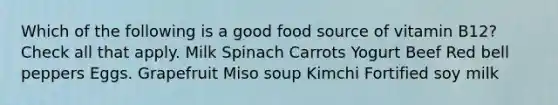 Which of the following is a good food source of vitamin B12? Check all that apply. Milk Spinach Carrots Yogurt Beef Red bell peppers Eggs. Grapefruit Miso soup Kimchi Fortified soy milk