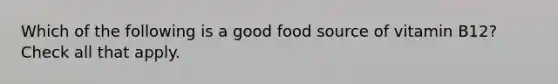 Which of the following is a good food source of vitamin B12? Check all that apply.