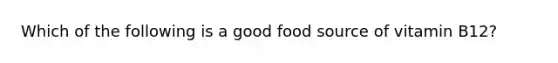 Which of the following is a good food source of vitamin B12?