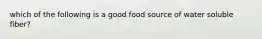 which of the following is a good food source of water soluble fiber?